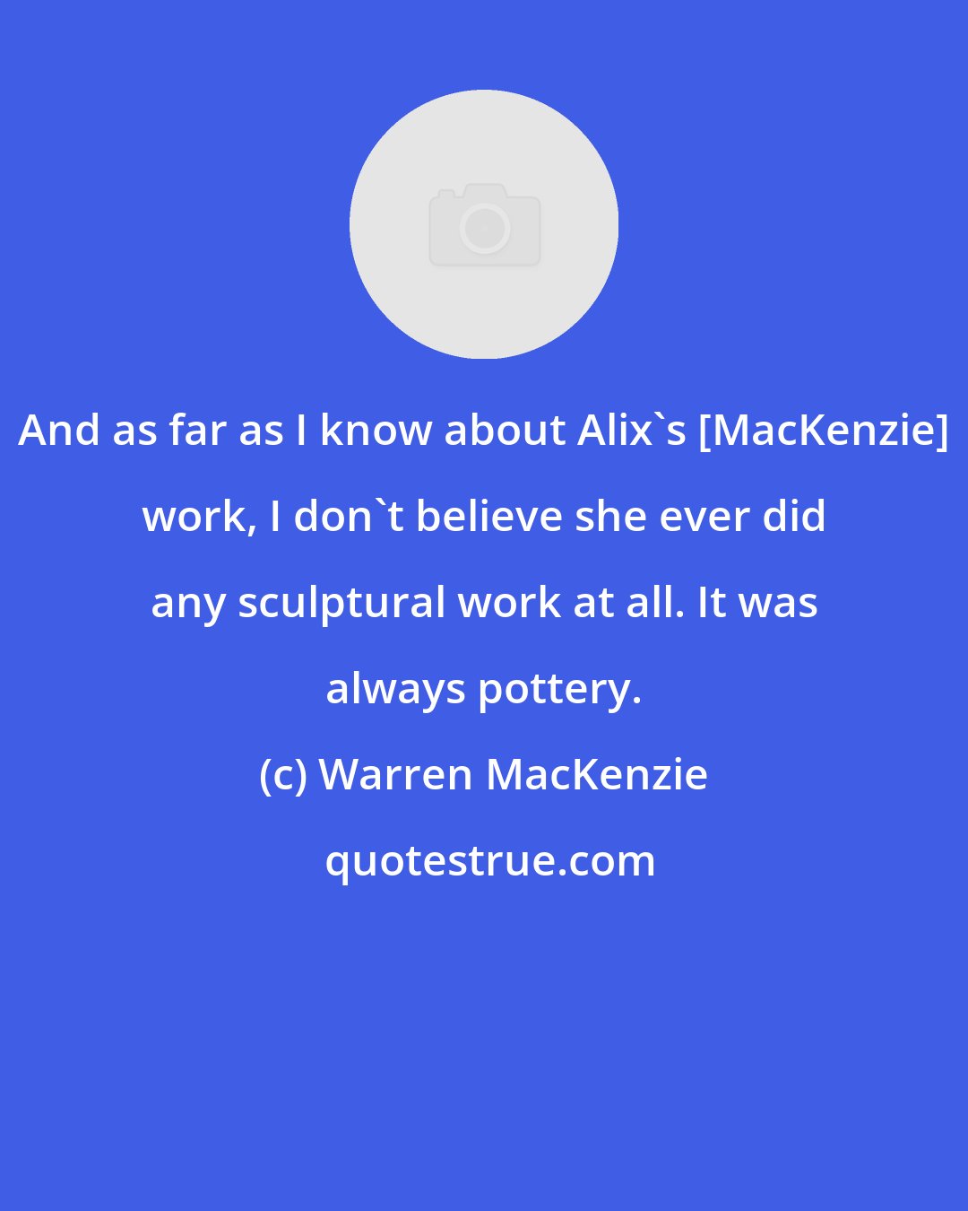 Warren MacKenzie: And as far as I know about Alix's [MacKenzie] work, I don't believe she ever did any sculptural work at all. It was always pottery.