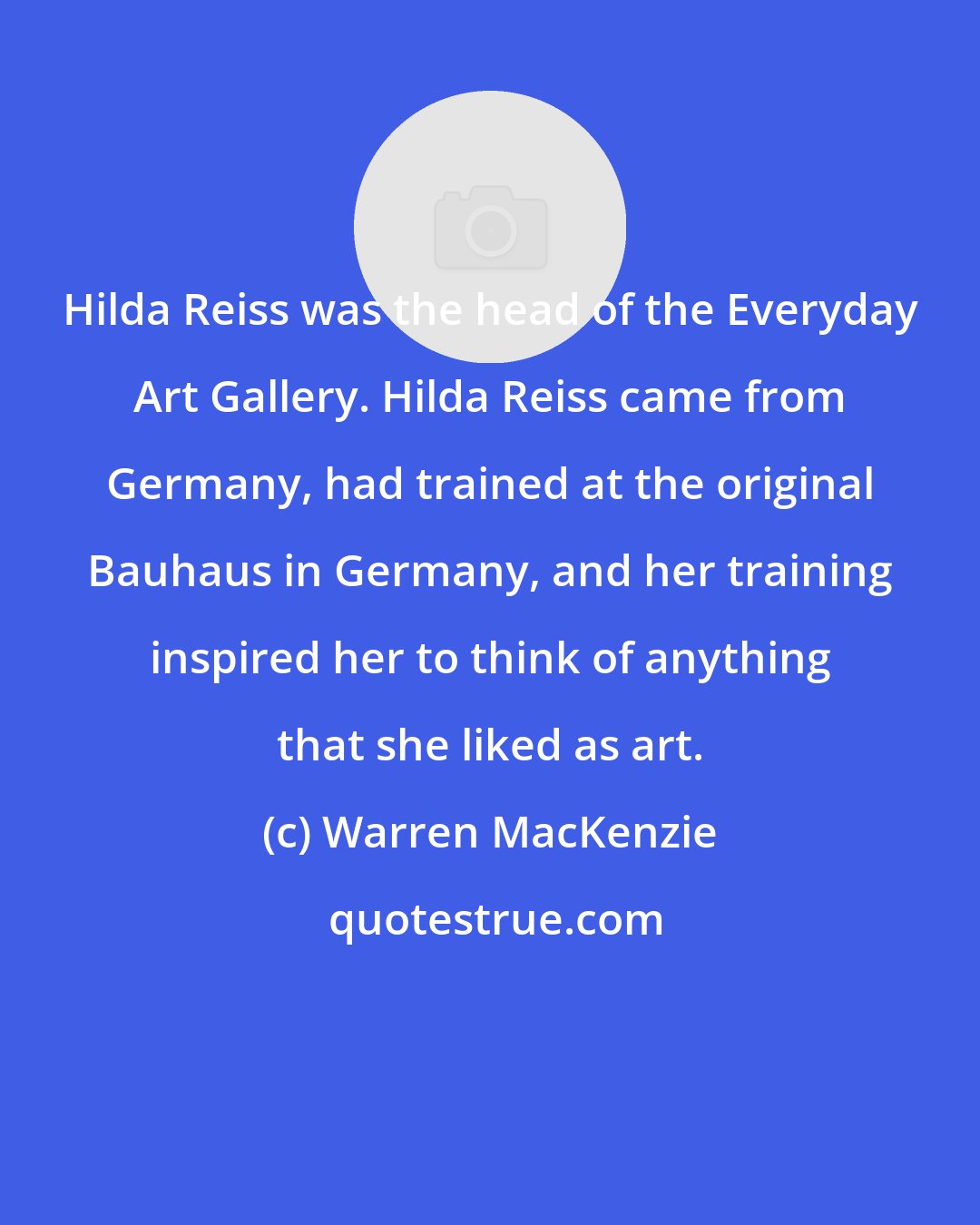 Warren MacKenzie: Hilda Reiss was the head of the Everyday Art Gallery. Hilda Reiss came from Germany, had trained at the original Bauhaus in Germany, and her training inspired her to think of anything that she liked as art.