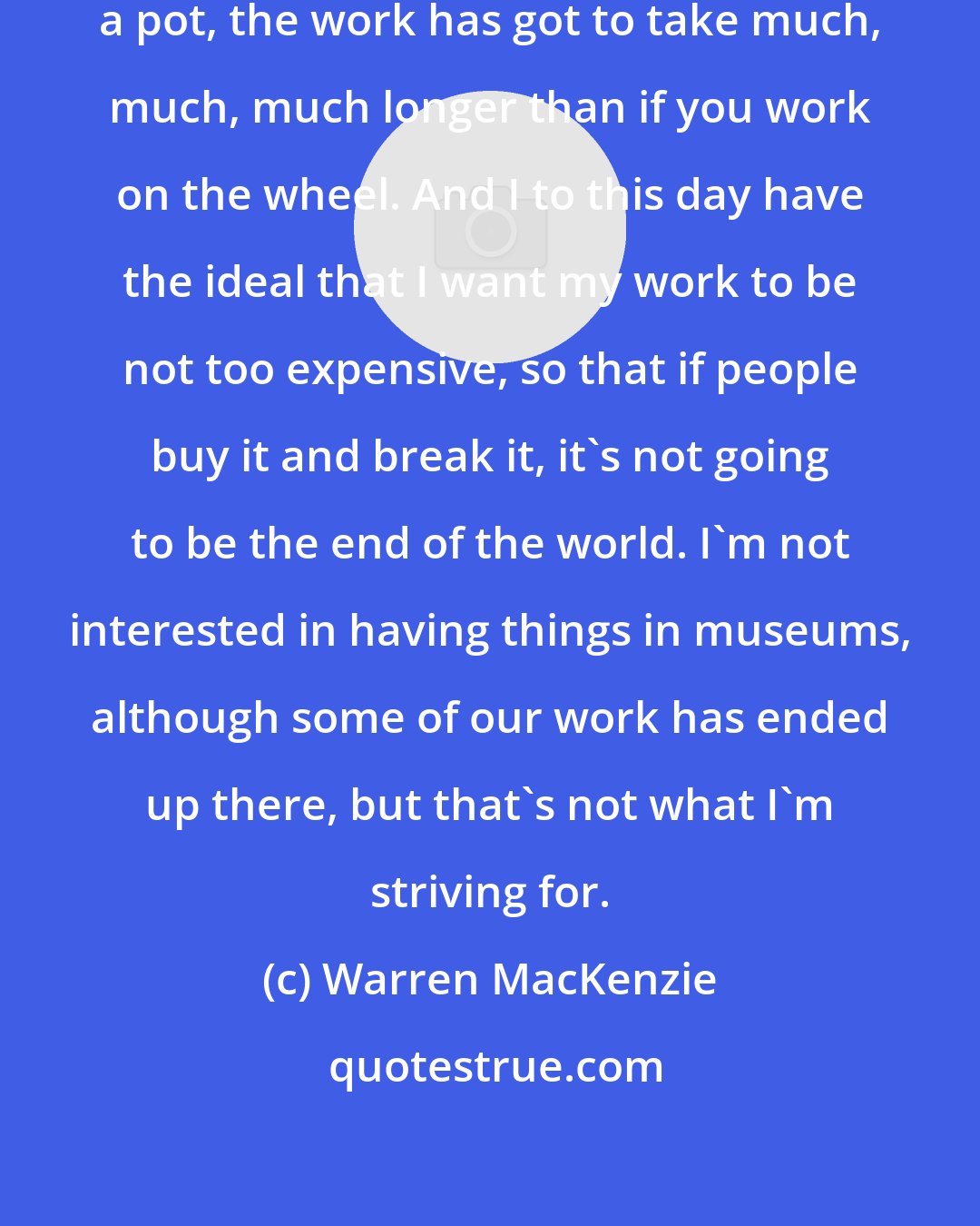 Warren MacKenzie: If you press-mold a pot or if you slab-build a pot, the work has got to take much, much, much longer than if you work on the wheel. And I to this day have the ideal that I want my work to be not too expensive, so that if people buy it and break it, it's not going to be the end of the world. I'm not interested in having things in museums, although some of our work has ended up there, but that's not what I'm striving for.