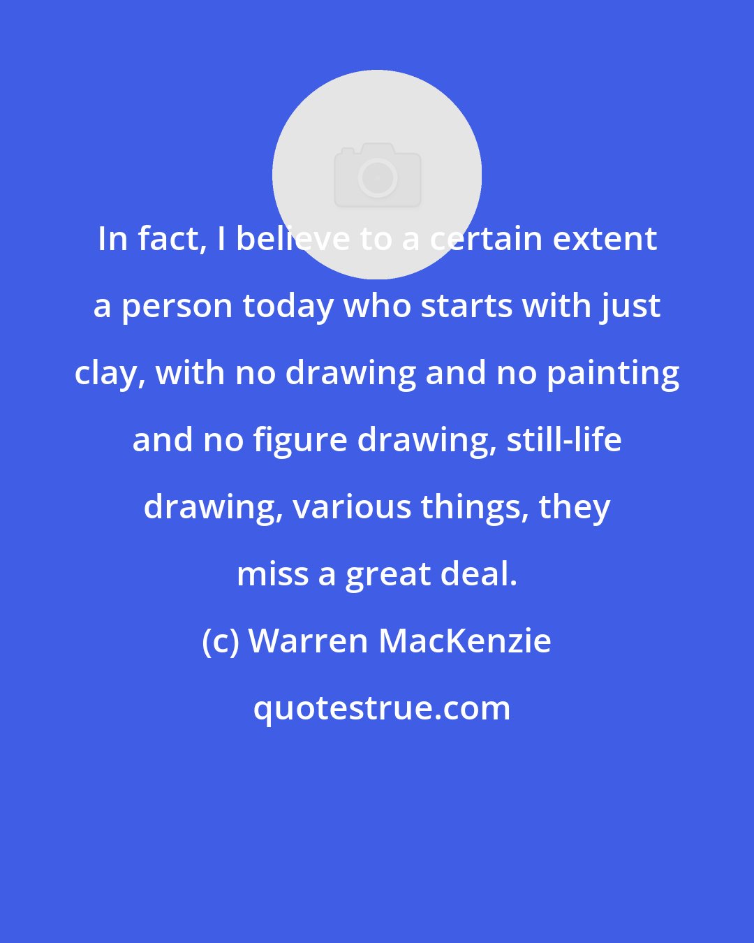 Warren MacKenzie: In fact, I believe to a certain extent a person today who starts with just clay, with no drawing and no painting and no figure drawing, still-life drawing, various things, they miss a great deal.