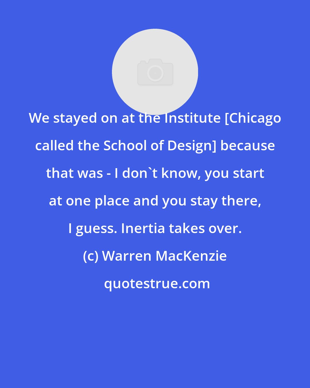 Warren MacKenzie: We stayed on at the Institute [Chicago called the School of Design] because that was - I don't know, you start at one place and you stay there, I guess. Inertia takes over.