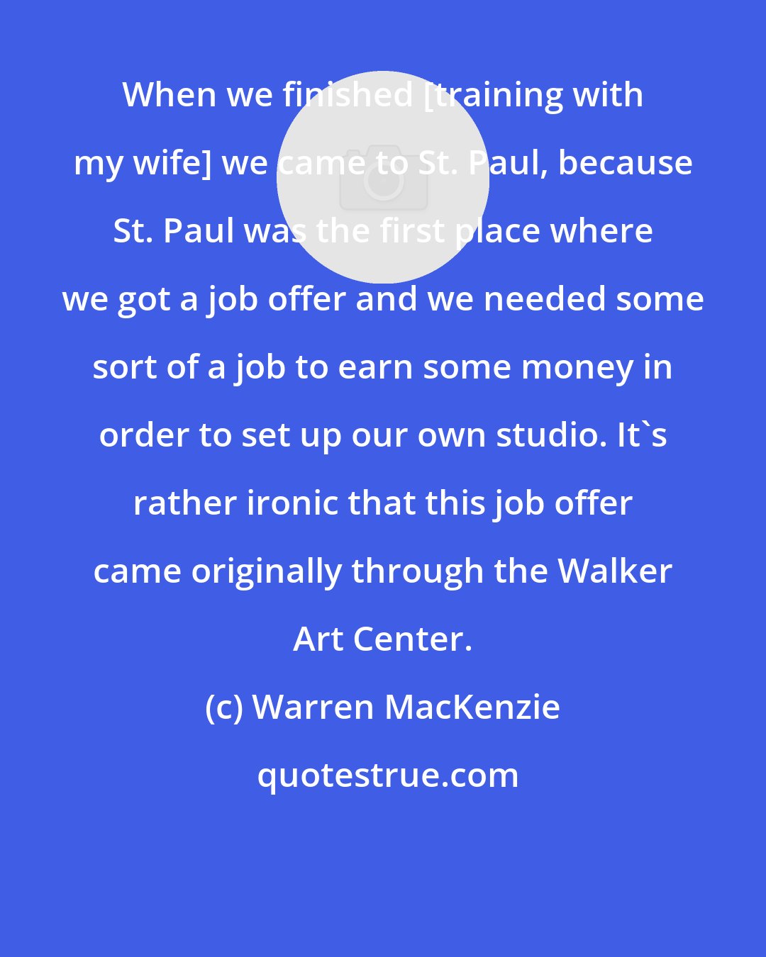 Warren MacKenzie: When we finished [training with my wife] we came to St. Paul, because St. Paul was the first place where we got a job offer and we needed some sort of a job to earn some money in order to set up our own studio. It's rather ironic that this job offer came originally through the Walker Art Center.