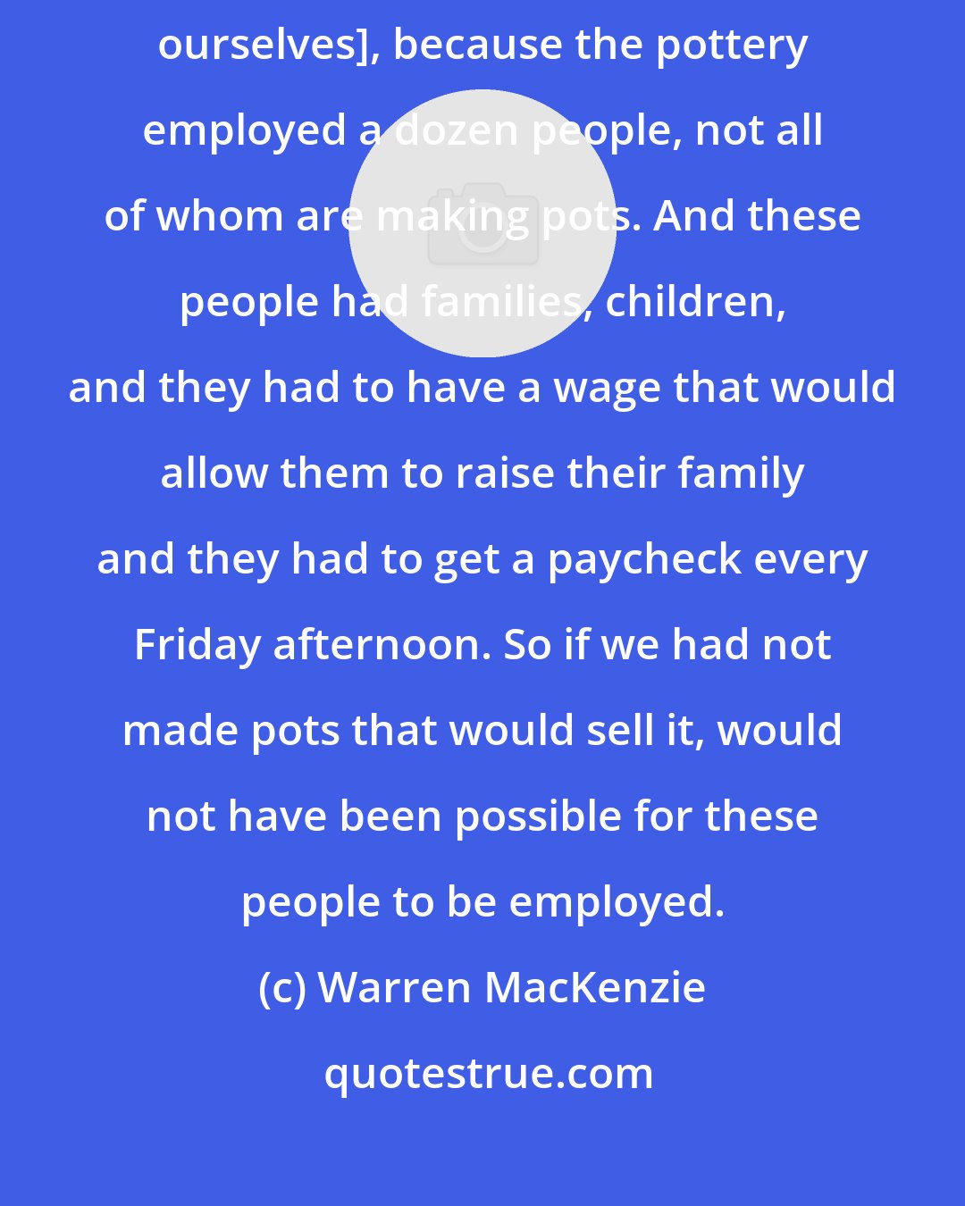 Warren MacKenzie: Looking back on it now, I understand why that was not possible [to express ourselves], because the pottery employed a dozen people, not all of whom are making pots. And these people had families, children, and they had to have a wage that would allow them to raise their family and they had to get a paycheck every Friday afternoon. So if we had not made pots that would sell it, would not have been possible for these people to be employed.