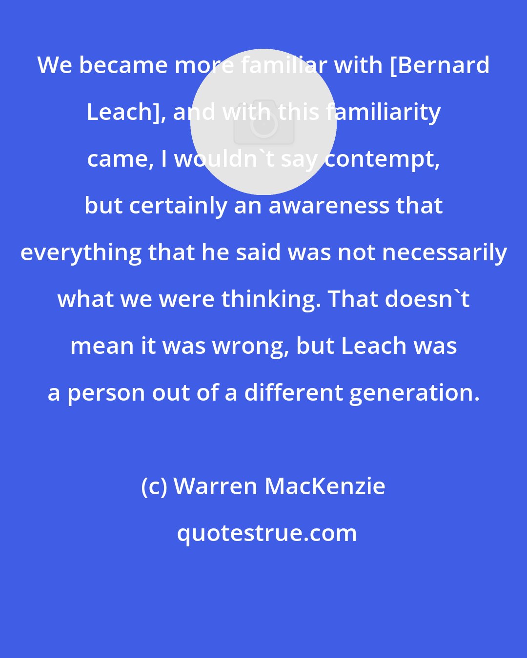 Warren MacKenzie: We became more familiar with [Bernard Leach], and with this familiarity came, I wouldn't say contempt, but certainly an awareness that everything that he said was not necessarily what we were thinking. That doesn't mean it was wrong, but Leach was a person out of a different generation.