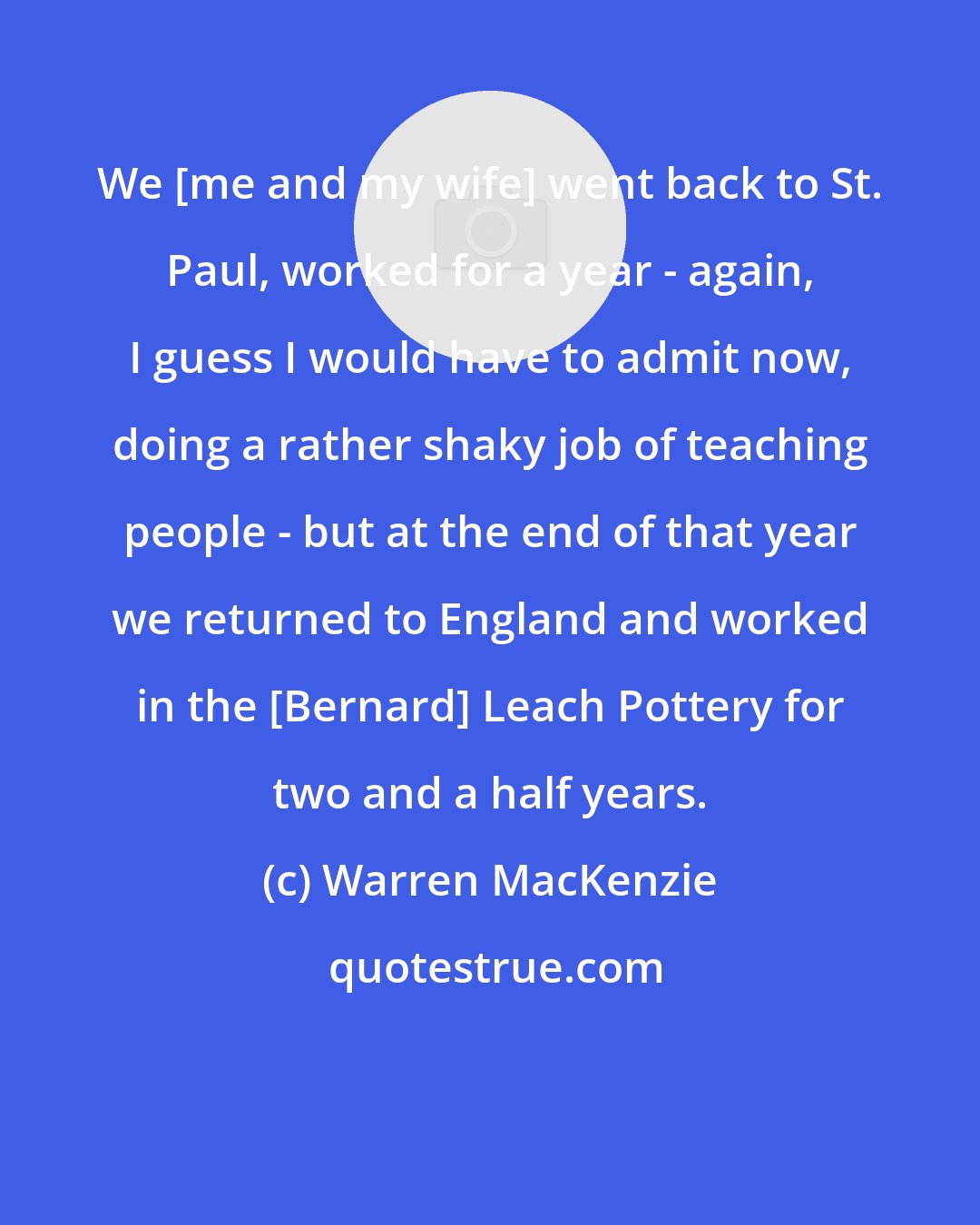 Warren MacKenzie: We [me and my wife] went back to St. Paul, worked for a year - again, I guess I would have to admit now, doing a rather shaky job of teaching people - but at the end of that year we returned to England and worked in the [Bernard] Leach Pottery for two and a half years.