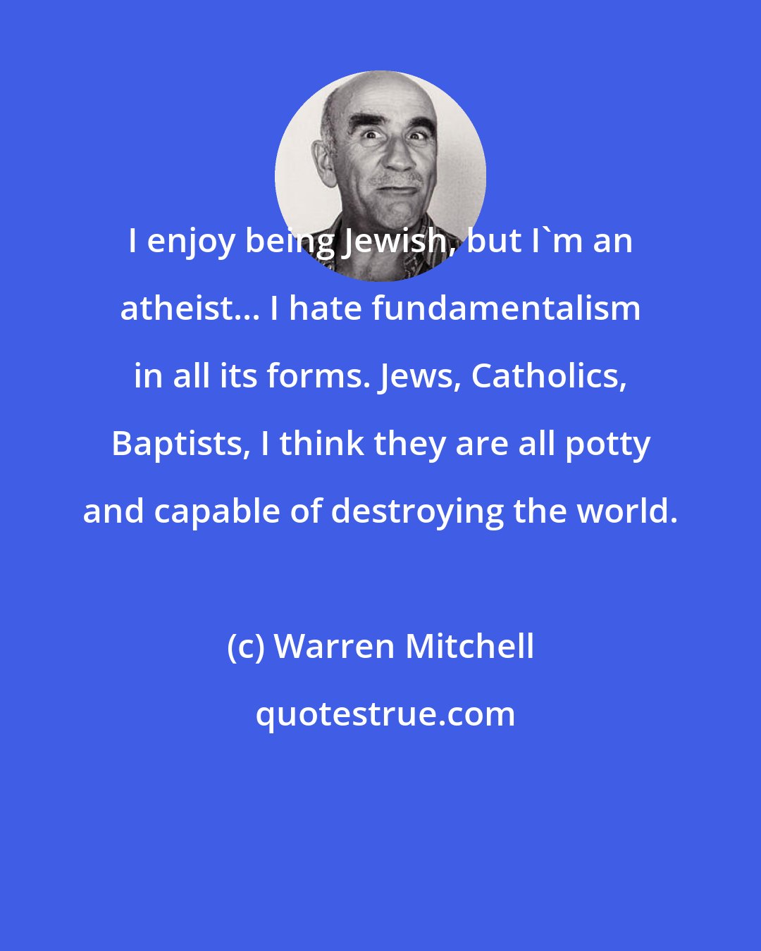 Warren Mitchell: I enjoy being Jewish, but I'm an atheist... I hate fundamentalism in all its forms. Jews, Catholics, Baptists, I think they are all potty and capable of destroying the world.