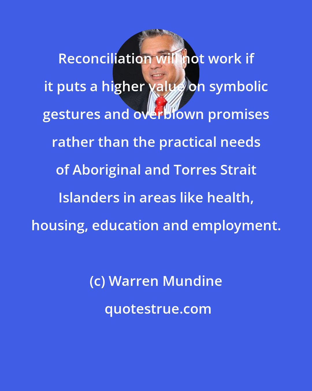 Warren Mundine: Reconciliation will not work if it puts a higher value on symbolic gestures and overblown promises rather than the practical needs of Aboriginal and Torres Strait Islanders in areas like health, housing, education and employment.