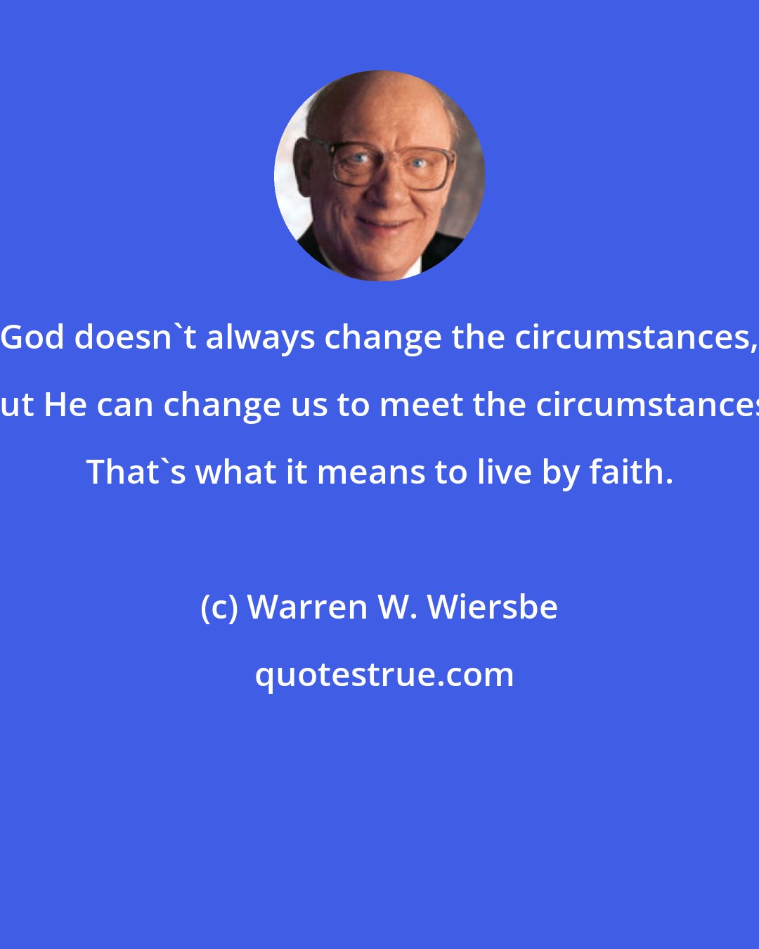 Warren W. Wiersbe: God doesn't always change the circumstances, but He can change us to meet the circumstances. That's what it means to live by faith.