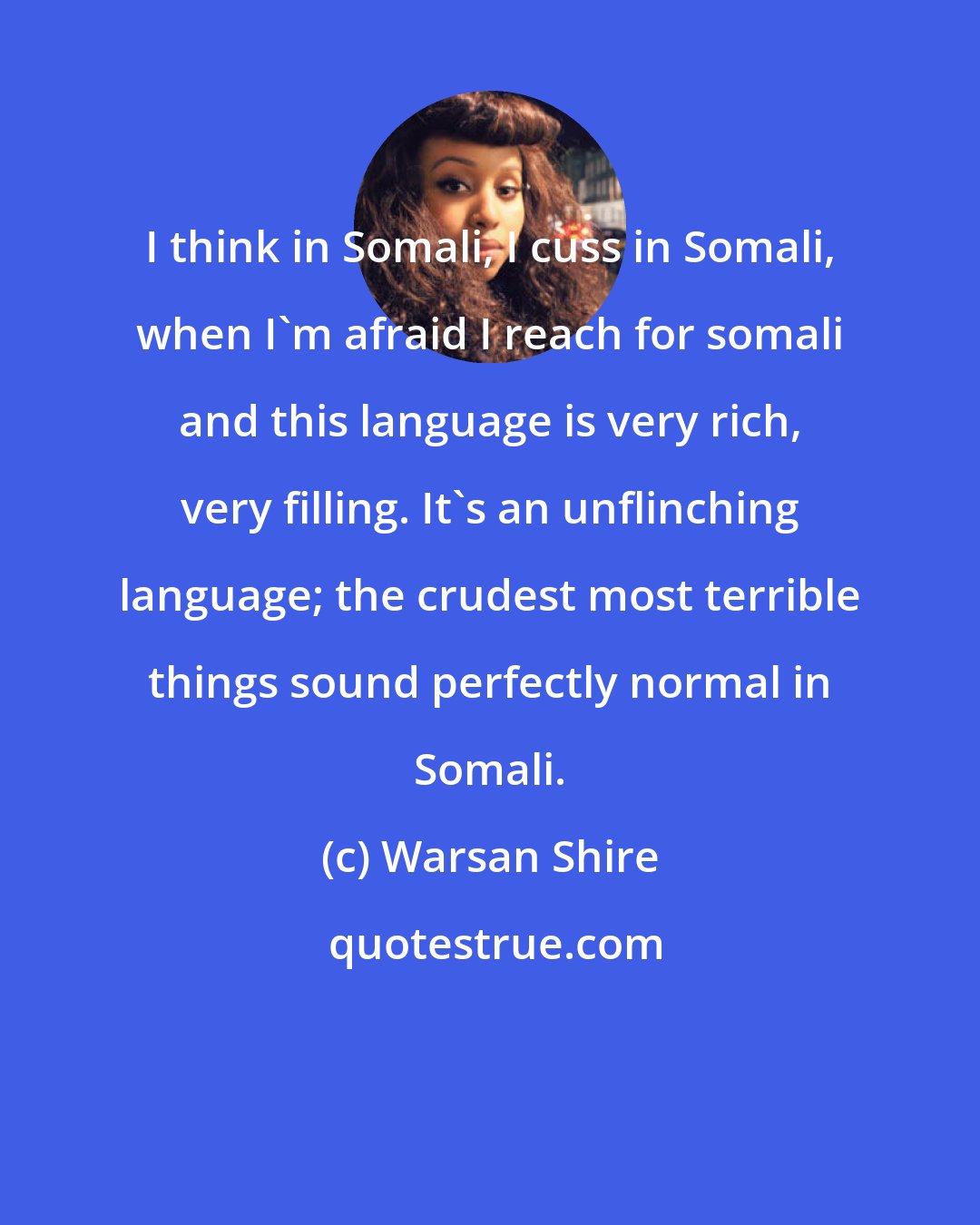 Warsan Shire: I think in Somali, I cuss in Somali, when I'm afraid I reach for somali and this language is very rich, very filling. It's an unflinching language; the crudest most terrible things sound perfectly normal in Somali.