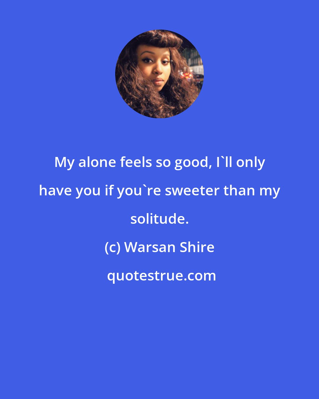 Warsan Shire: My alone feels so good, I'll only have you if you're sweeter than my solitude.