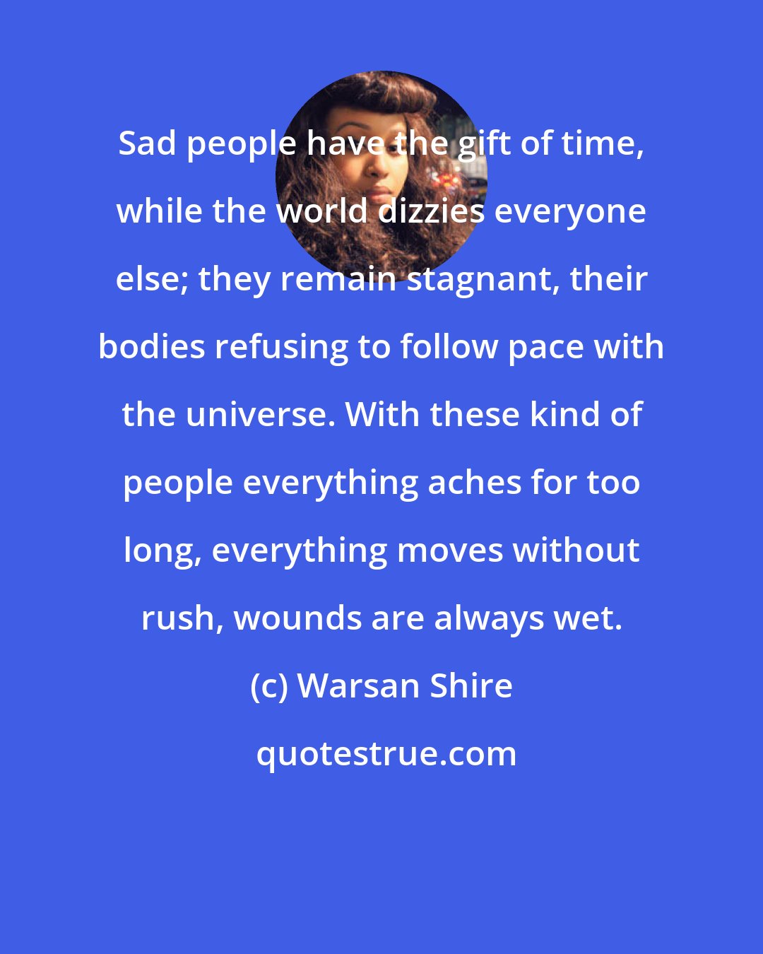 Warsan Shire: Sad people have the gift of time, while the world dizzies everyone else; they remain stagnant, their bodies refusing to follow pace with the universe. With these kind of people everything aches for too long, everything moves without rush, wounds are always wet.