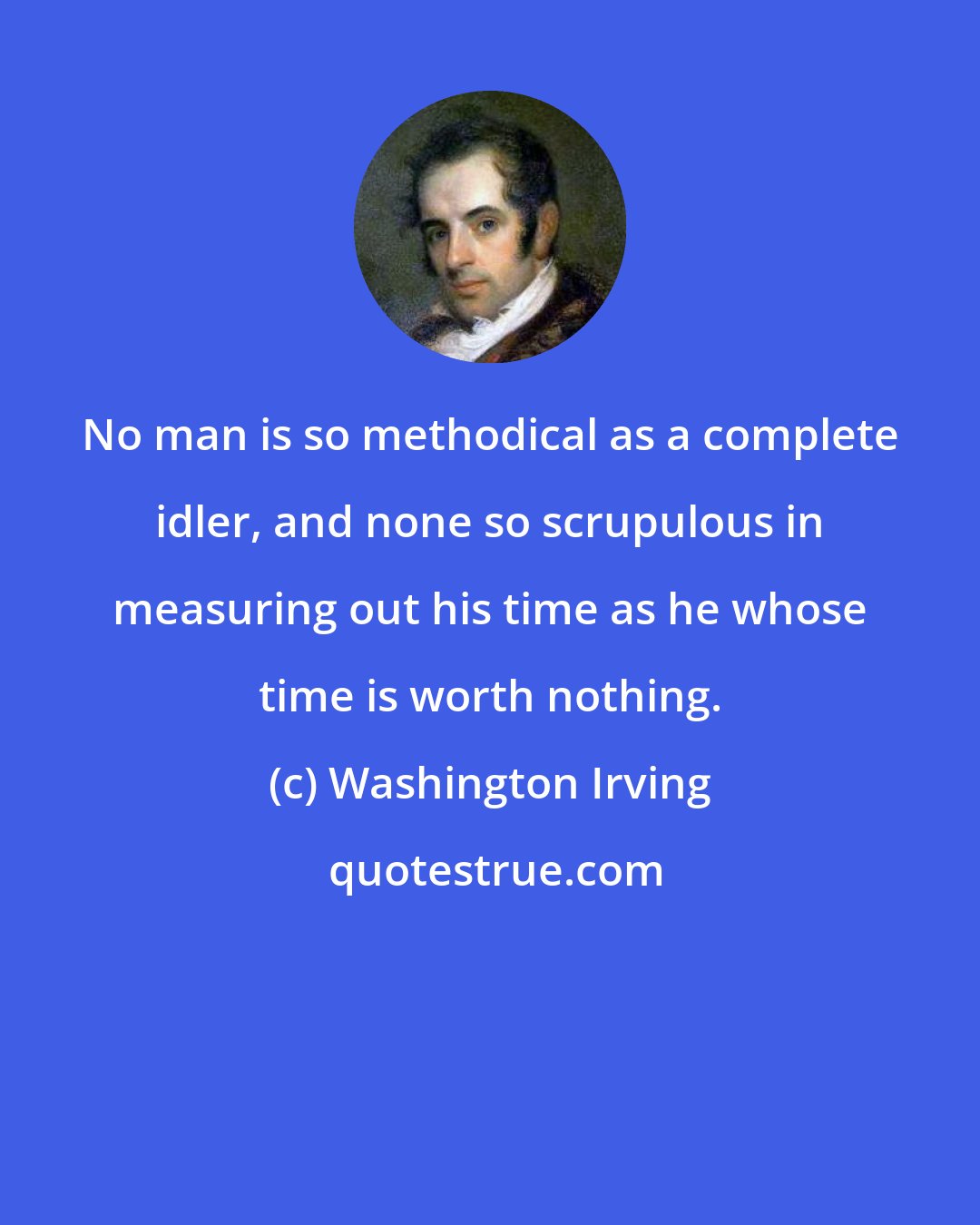 Washington Irving: No man is so methodical as a complete idler, and none so scrupulous in measuring out his time as he whose time is worth nothing.