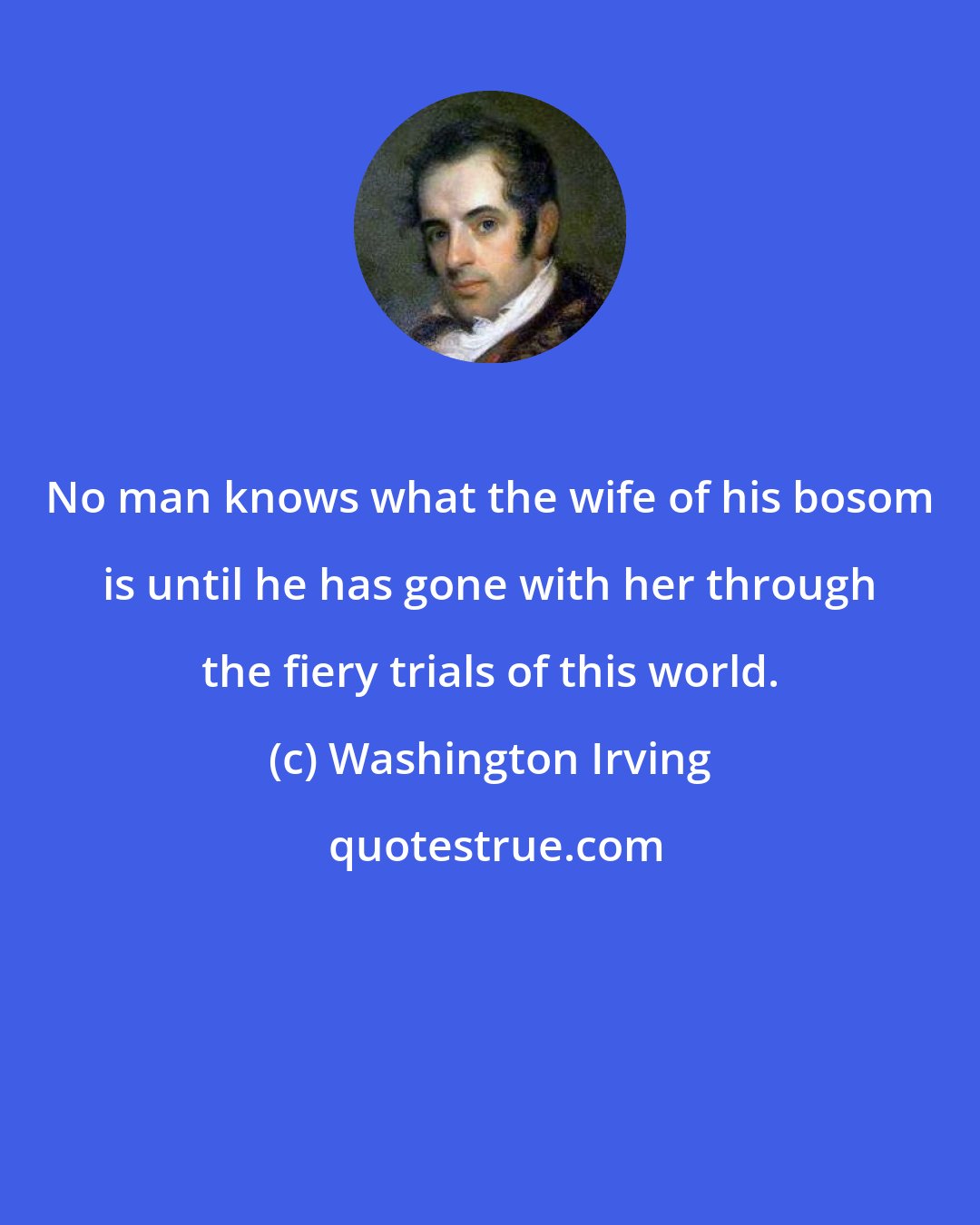 Washington Irving: No man knows what the wife of his bosom is until he has gone with her through the fiery trials of this world.