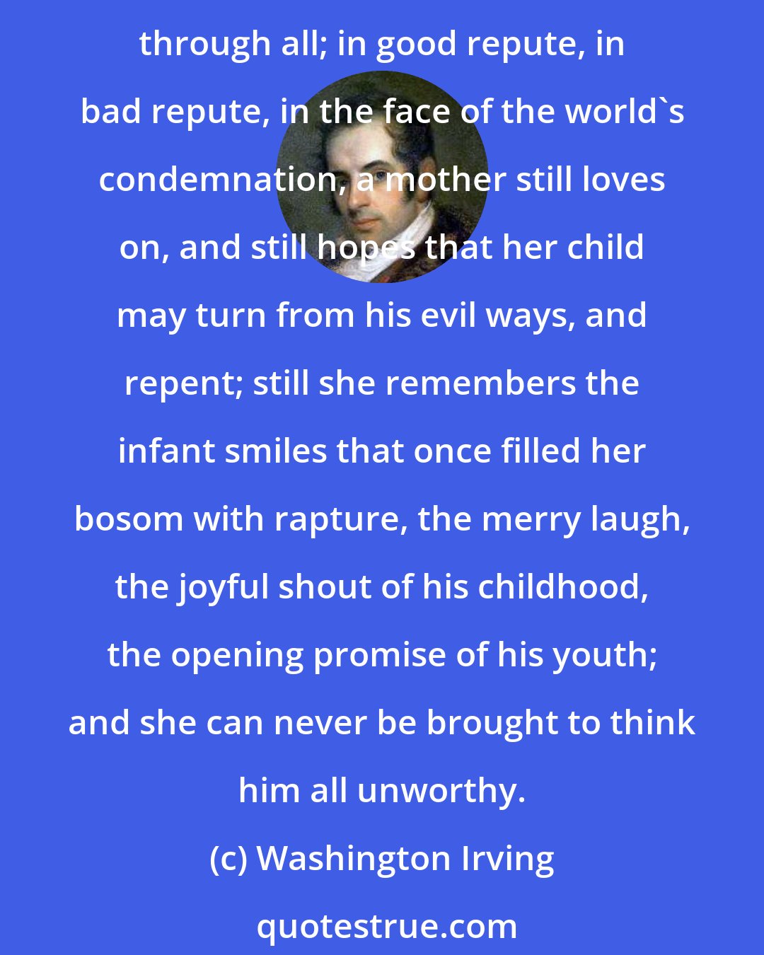 Washington Irving: A father may turn his back on his child, brothers and sisters may become inveterate enemies, husbands may desert their wives, wives their husbands. But a mother's love endures through all; in good repute, in bad repute, in the face of the world's condemnation, a mother still loves on, and still hopes that her child may turn from his evil ways, and repent; still she remembers the infant smiles that once filled her bosom with rapture, the merry laugh, the joyful shout of his childhood, the opening promise of his youth; and she can never be brought to think him all unworthy.