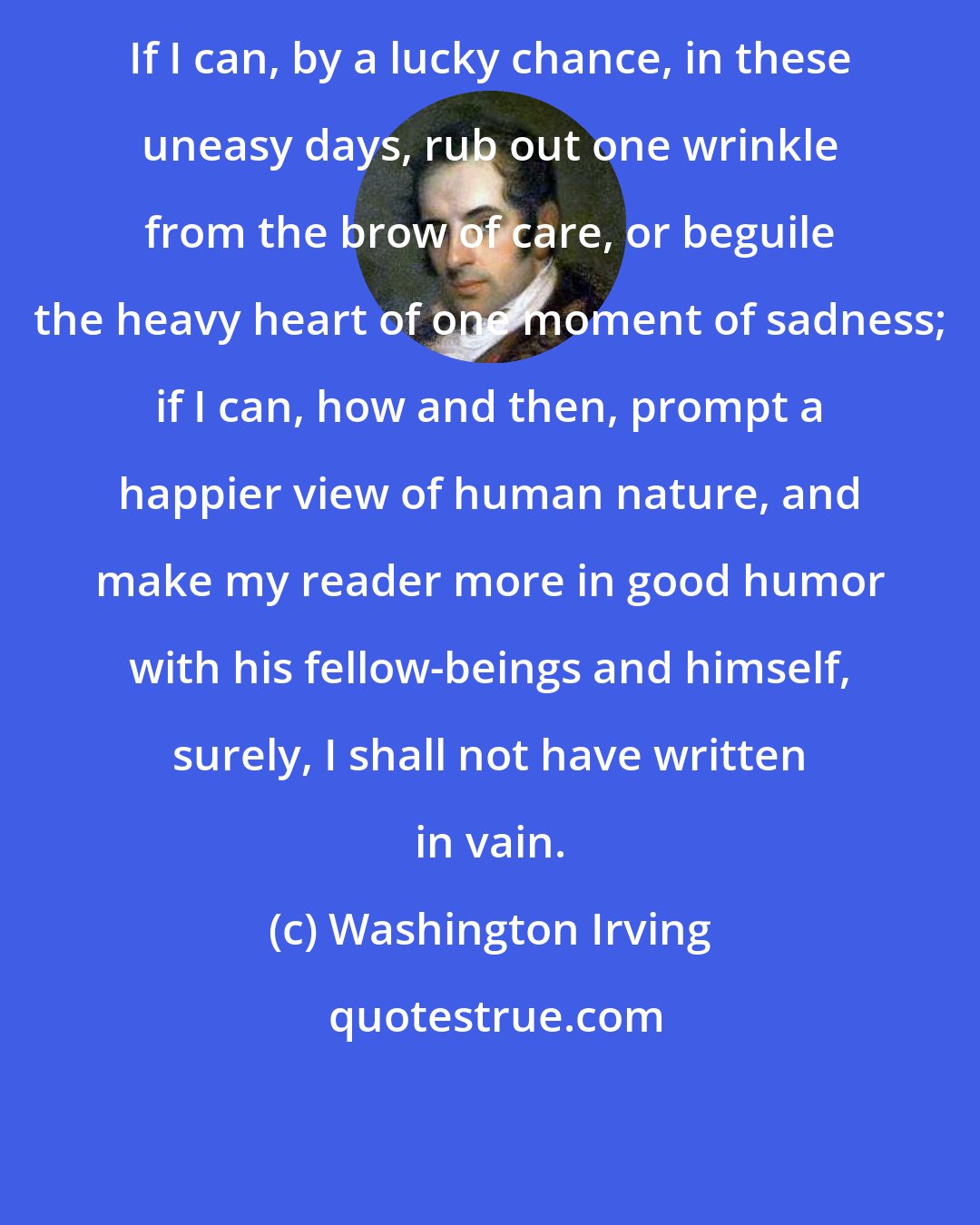 Washington Irving: If I can, by a lucky chance, in these uneasy days, rub out one wrinkle from the brow of care, or beguile the heavy heart of one moment of sadness; if I can, how and then, prompt a happier view of human nature, and make my reader more in good humor with his fellow-beings and himself, surely, I shall not have written in vain.