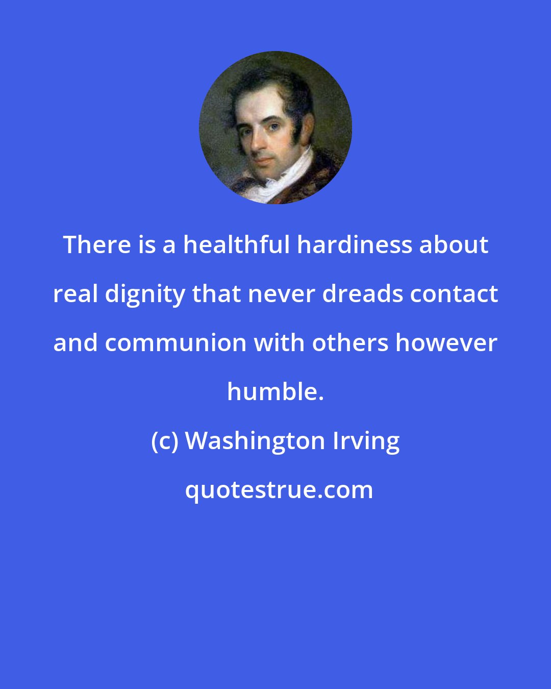 Washington Irving: There is a healthful hardiness about real dignity that never dreads contact and communion with others however humble.