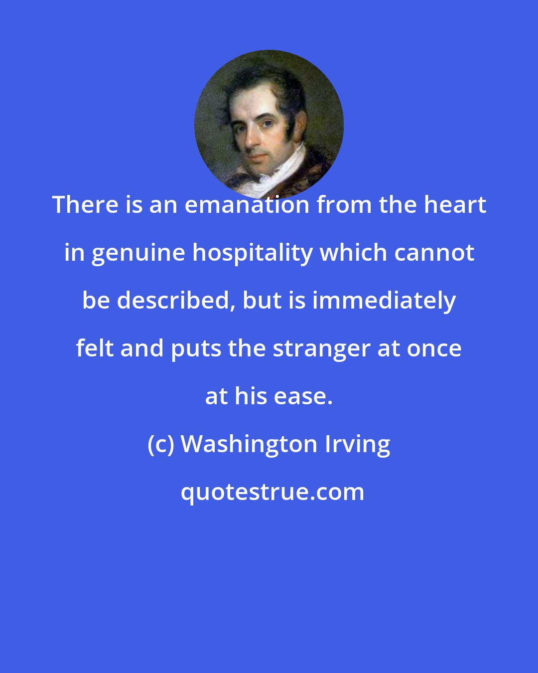 Washington Irving: There is an emanation from the heart in genuine hospitality which cannot be described, but is immediately felt and puts the stranger at once at his ease.