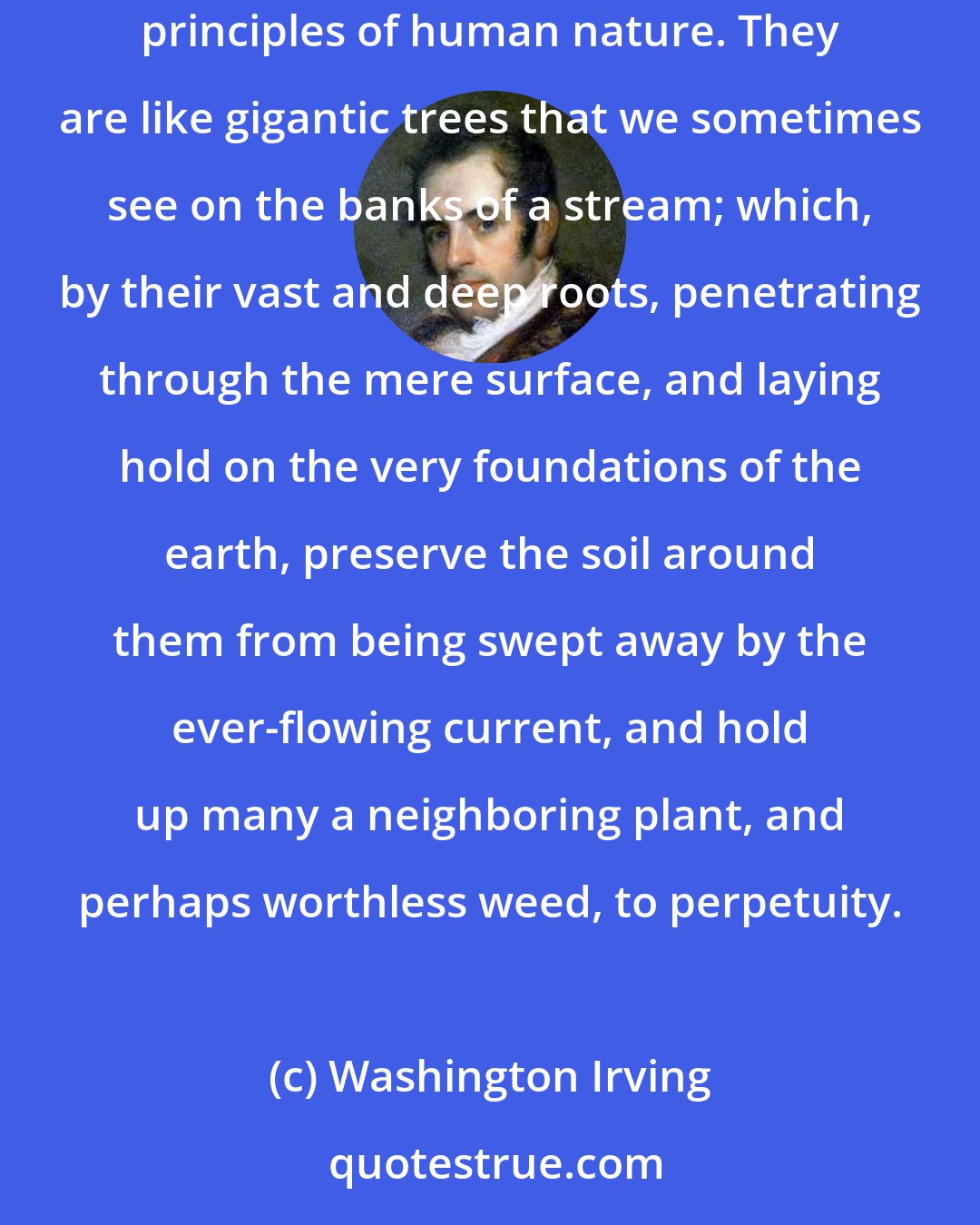 Washington Irving: There rise authors now and then, who seem proof against the mutability of language, because they have rooted themselves in the unchanging principles of human nature. They are like gigantic trees that we sometimes see on the banks of a stream; which, by their vast and deep roots, penetrating through the mere surface, and laying hold on the very foundations of the earth, preserve the soil around them from being swept away by the ever-flowing current, and hold up many a neighboring plant, and perhaps worthless weed, to perpetuity.