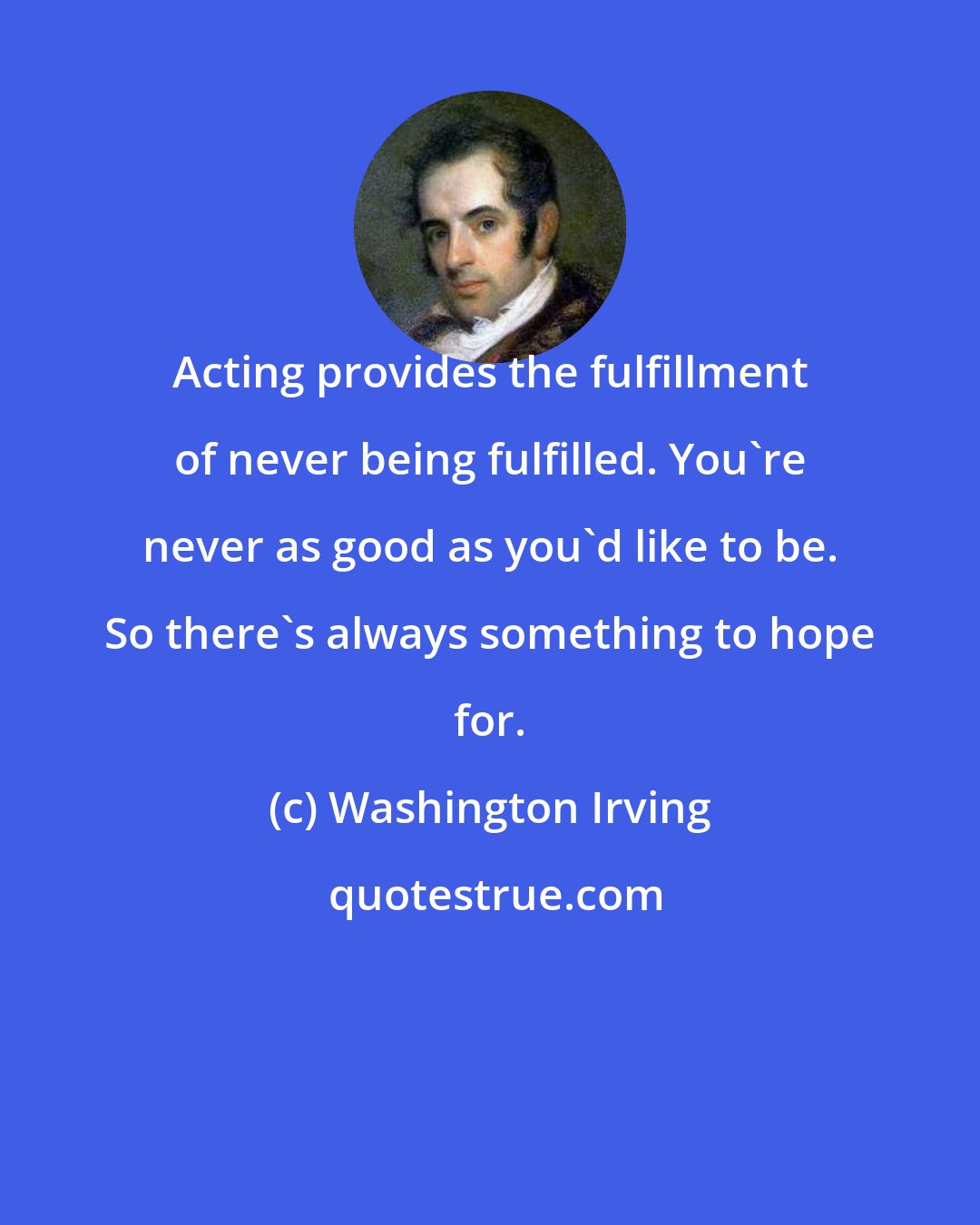 Washington Irving: Acting provides the fulfillment of never being fulfilled. You're never as good as you'd like to be. So there's always something to hope for.