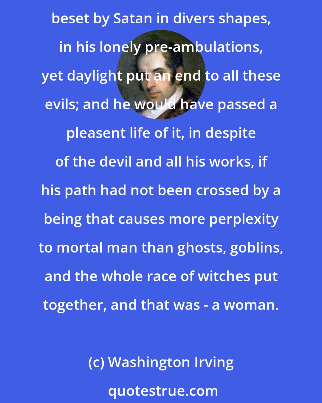 Washington Irving: All these, however, were mere terrors of the night, phantoms of the mind that walk in darkness; and though he had seen many spectres in his time, and been more than once beset by Satan in divers shapes, in his lonely pre-ambulations, yet daylight put an end to all these evils; and he would have passed a pleasent life of it, in despite of the devil and all his works, if his path had not been crossed by a being that causes more perplexity to mortal man than ghosts, goblins, and the whole race of witches put together, and that was - a woman.