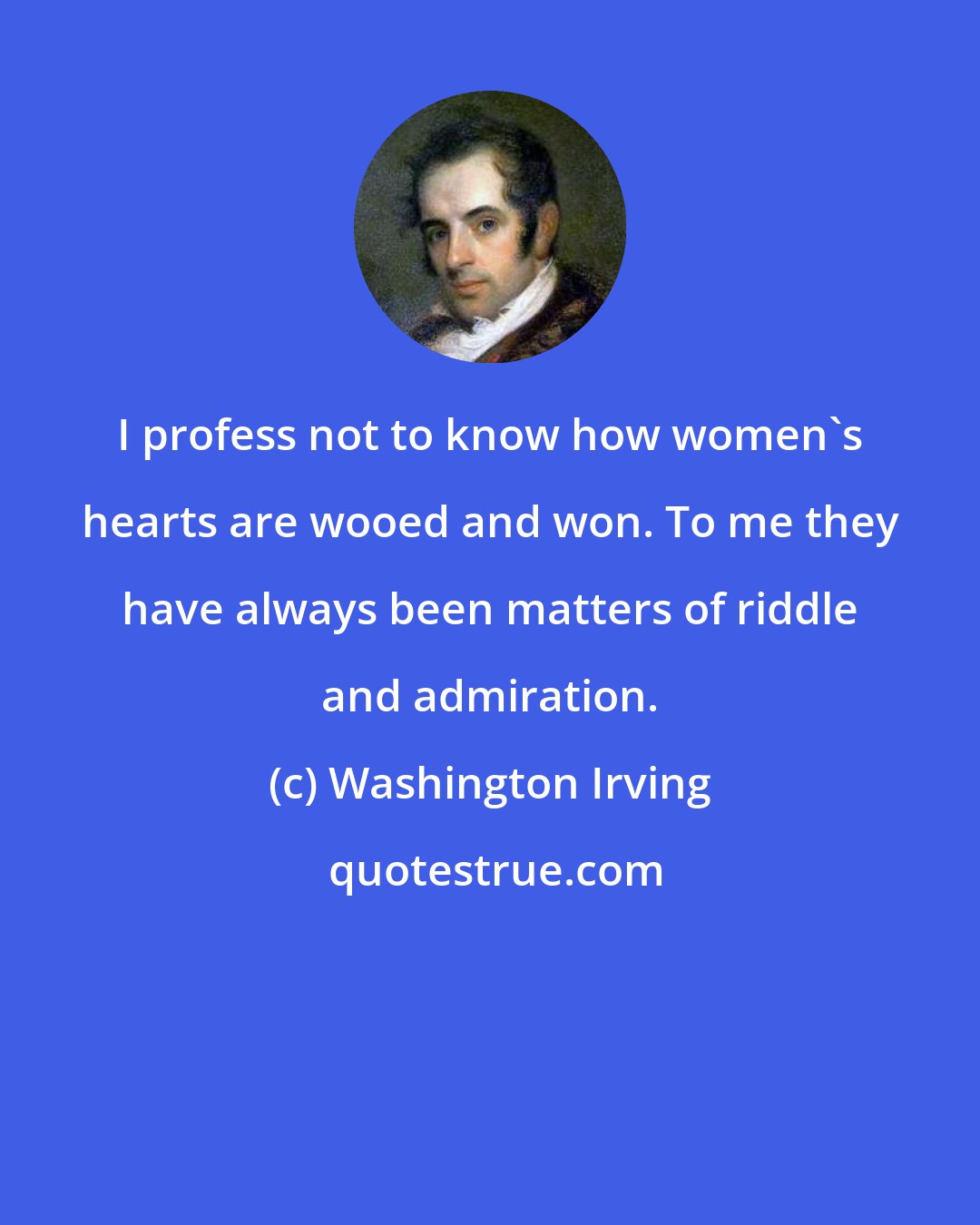 Washington Irving: I profess not to know how women's hearts are wooed and won. To me they have always been matters of riddle and admiration.