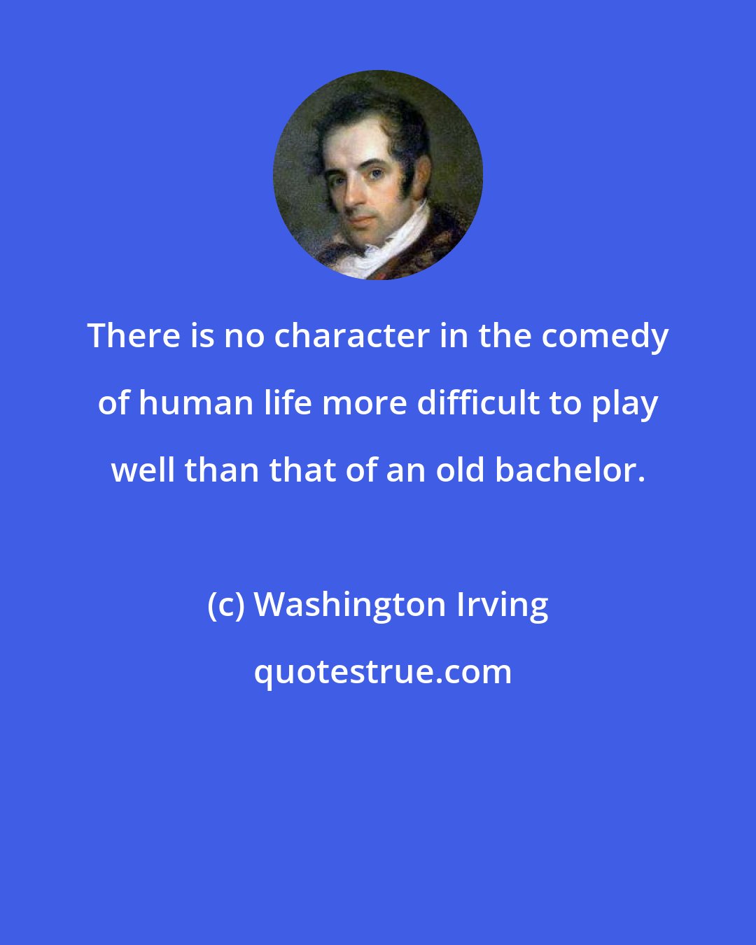 Washington Irving: There is no character in the comedy of human life more difficult to play well than that of an old bachelor.