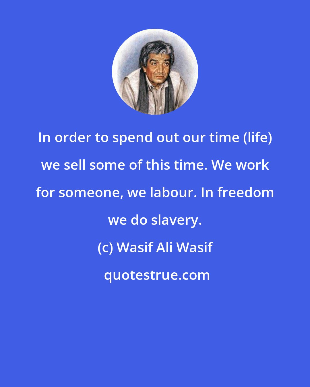 Wasif Ali Wasif: In order to spend out our time (life) we sell some of this time. We work for someone, we labour. In freedom we do slavery.