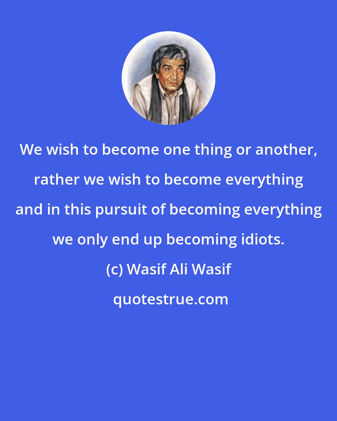 Wasif Ali Wasif: We wish to become one thing or another, rather we wish to become everything and in this pursuit of becoming everything we only end up becoming idiots.