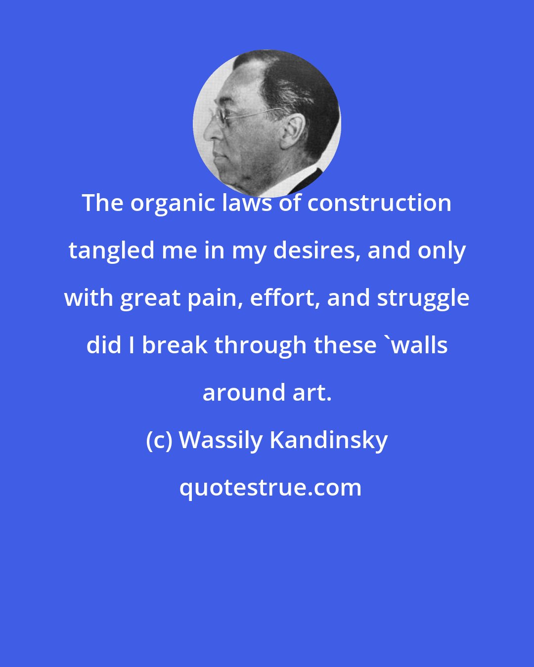 Wassily Kandinsky: The organic laws of construction tangled me in my desires, and only with great pain, effort, and struggle did I break through these 'walls around art.