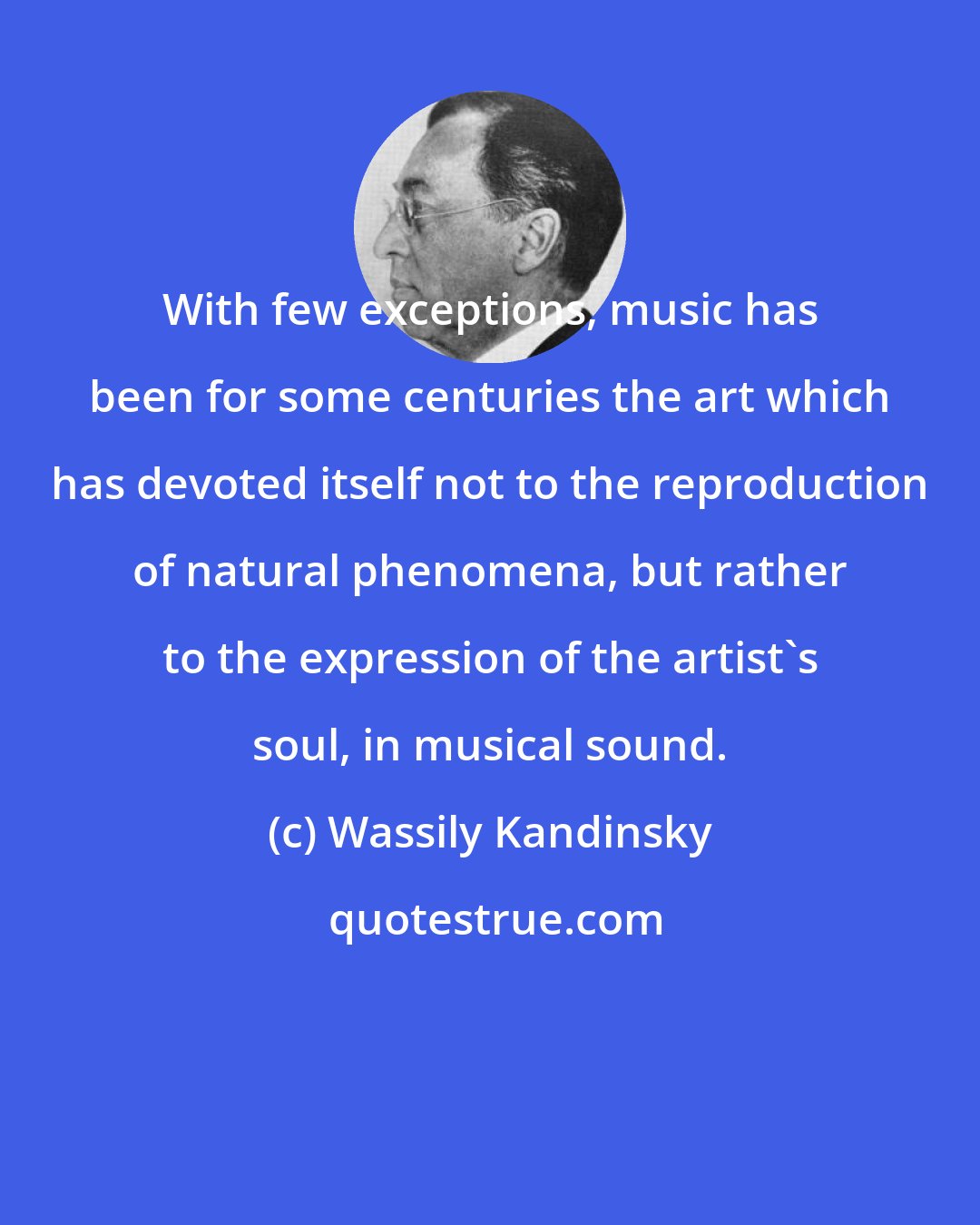 Wassily Kandinsky: With few exceptions, music has been for some centuries the art which has devoted itself not to the reproduction of natural phenomena, but rather to the expression of the artist's soul, in musical sound.