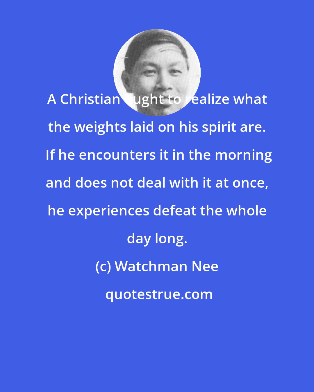Watchman Nee: A Christian ought to realize what the weights laid on his spirit are.  If he encounters it in the morning and does not deal with it at once, he experiences defeat the whole day long.