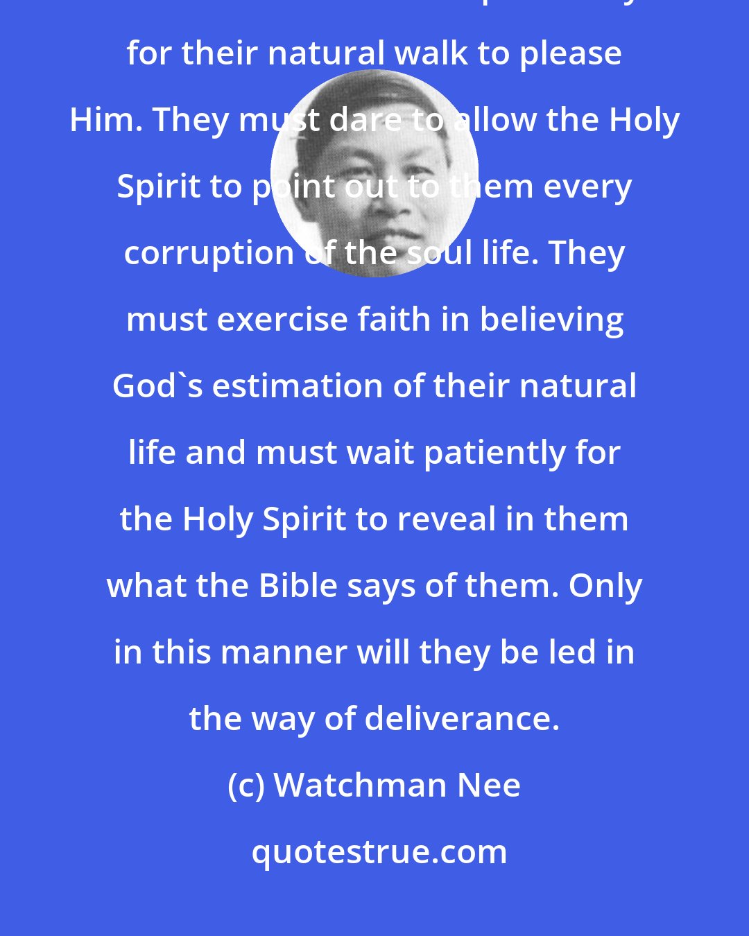 Watchman Nee: Christians ought to eliminate their folly. They ought to adopt God's view of the absolute impossibility for their natural walk to please Him. They must dare to allow the Holy Spirit to point out to them every corruption of the soul life. They must exercise faith in believing God's estimation of their natural life and must wait patiently for the Holy Spirit to reveal in them what the Bible says of them. Only in this manner will they be led in the way of deliverance.