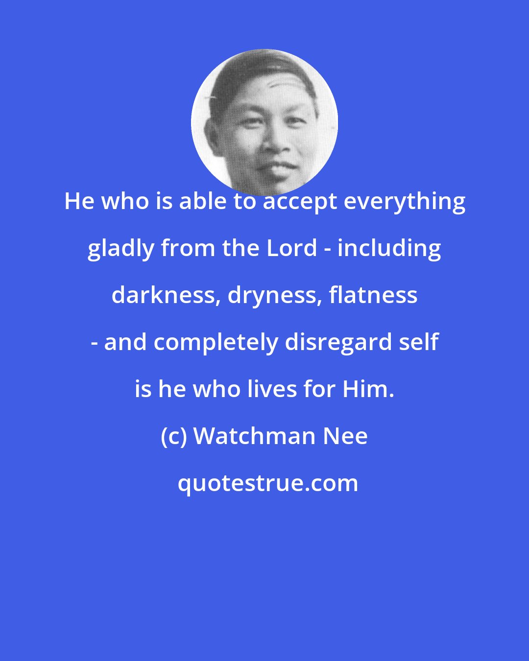 Watchman Nee: He who is able to accept everything gladly from the Lord - including darkness, dryness, flatness - and completely disregard self is he who lives for Him.