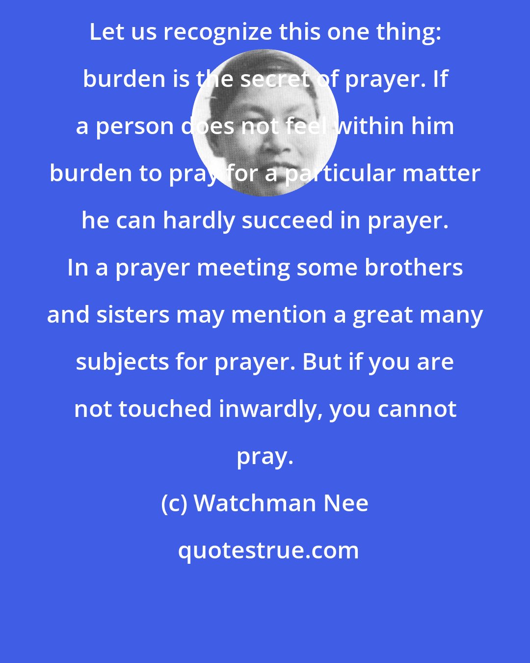 Watchman Nee: Let us recognize this one thing: burden is the secret of prayer. If a person does not feel within him burden to pray for a particular matter he can hardly succeed in prayer. In a prayer meeting some brothers and sisters may mention a great many subjects for prayer. But if you are not touched inwardly, you cannot pray.