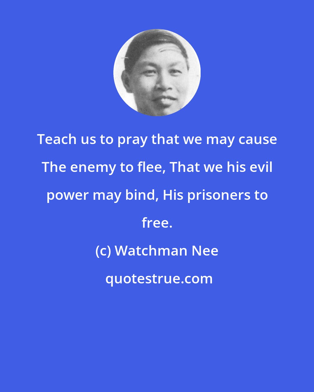 Watchman Nee: Teach us to pray that we may cause The enemy to flee, That we his evil power may bind, His prisoners to free.