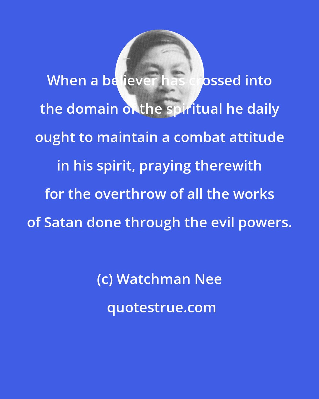 Watchman Nee: When a believer has crossed into the domain of the spiritual he daily ought to maintain a combat attitude in his spirit, praying therewith for the overthrow of all the works of Satan done through the evil powers.