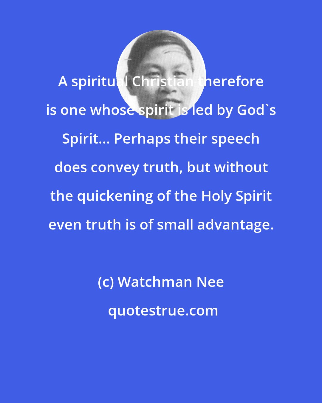 Watchman Nee: A spiritual Christian therefore is one whose spirit is led by God's Spirit... Perhaps their speech does convey truth, but without the quickening of the Holy Spirit even truth is of small advantage.