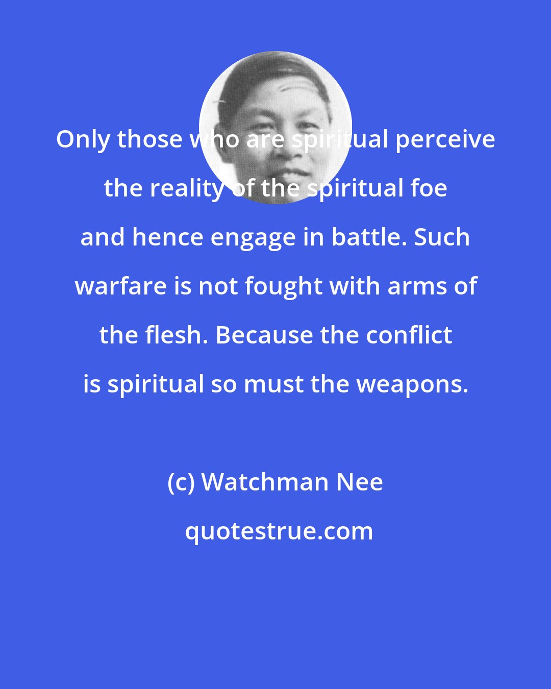 Watchman Nee: Only those who are spiritual perceive the reality of the spiritual foe and hence engage in battle. Such warfare is not fought with arms of the flesh. Because the conflict is spiritual so must the weapons.