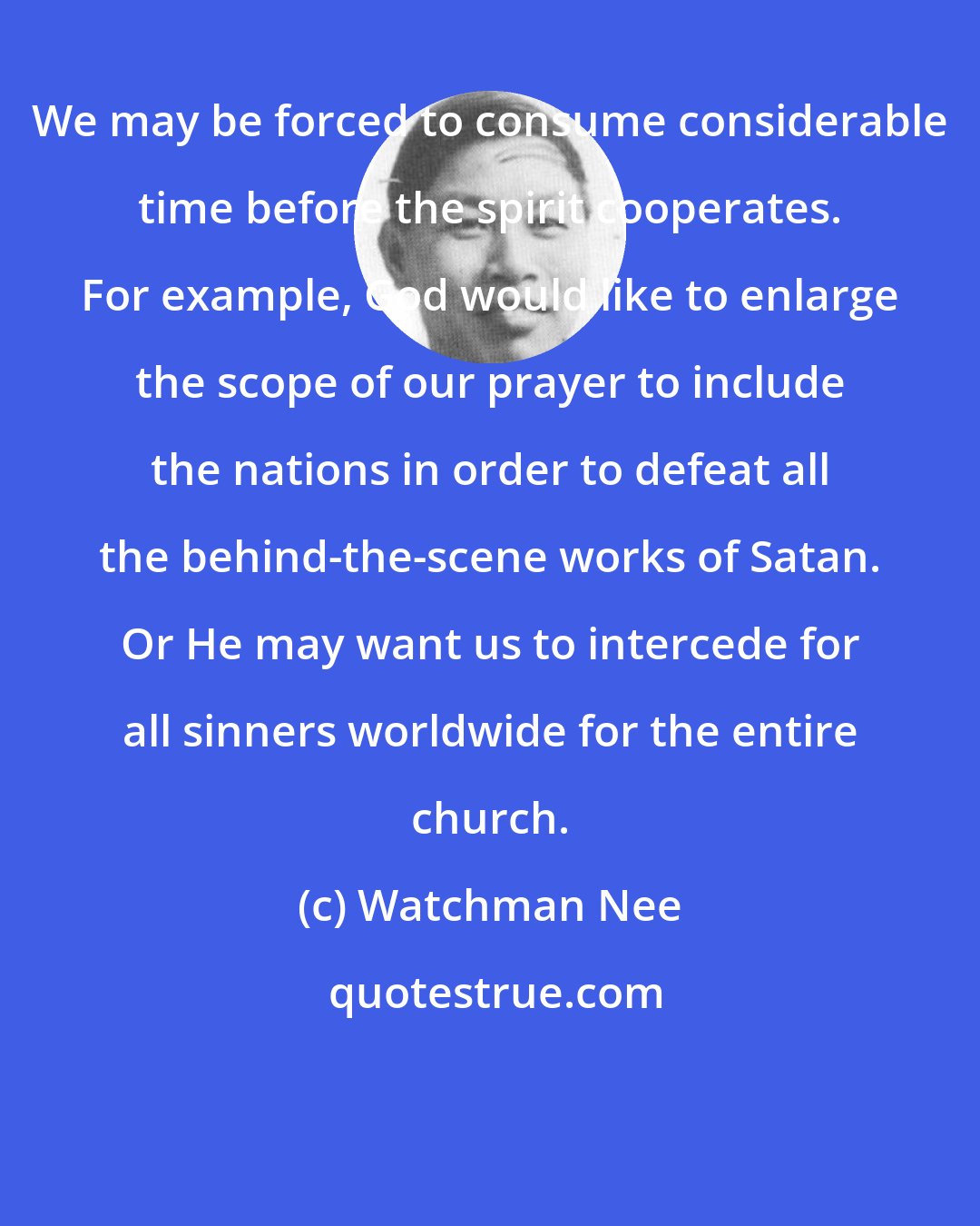 Watchman Nee: We may be forced to consume considerable time before the spirit cooperates. For example, God would like to enlarge the scope of our prayer to include the nations in order to defeat all the behind-the-scene works of Satan. Or He may want us to intercede for all sinners worldwide for the entire church.