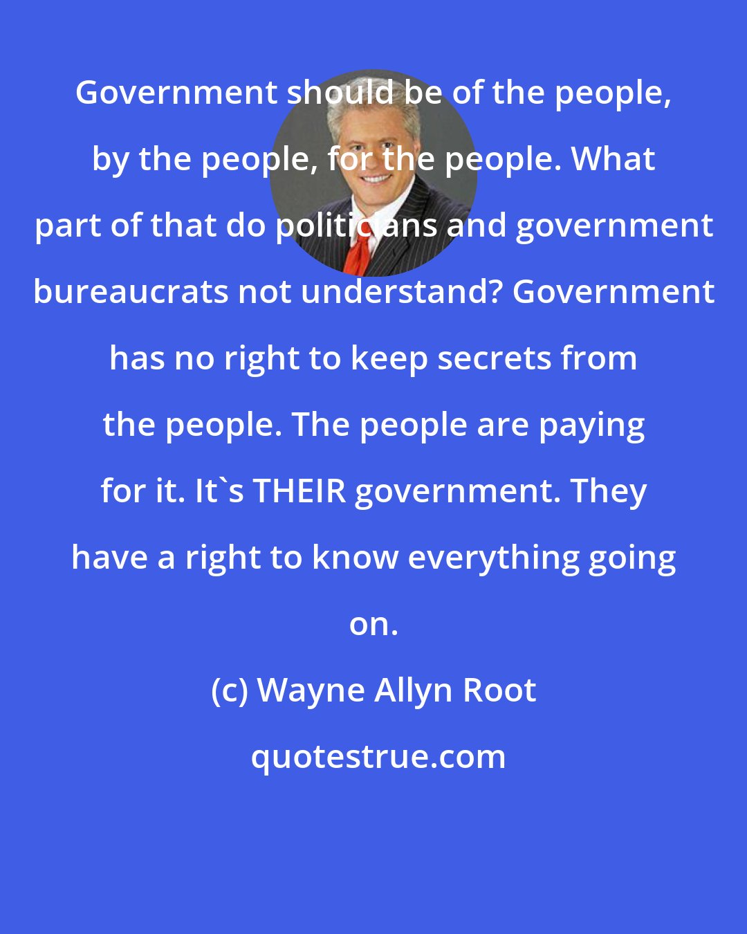 Wayne Allyn Root: Government should be of the people, by the people, for the people. What part of that do politicians and government bureaucrats not understand? Government has no right to keep secrets from the people. The people are paying for it. It's THEIR government. They have a right to know everything going on.