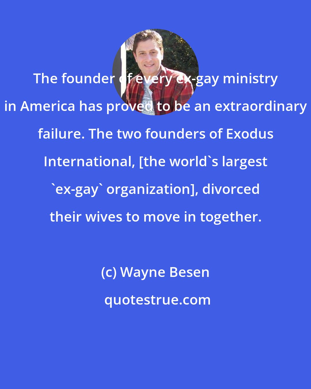 Wayne Besen: The founder of every ex-gay ministry in America has proved to be an extraordinary failure. The two founders of Exodus International, [the world's largest 'ex-gay' organization], divorced their wives to move in together.