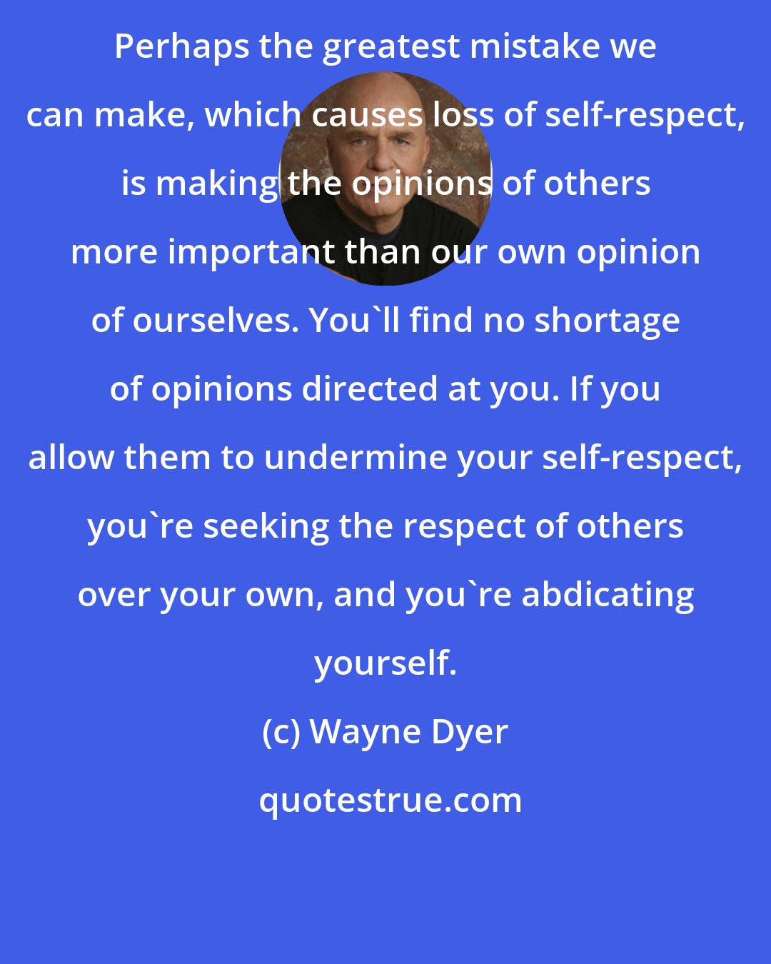 Wayne Dyer: Perhaps the greatest mistake we can make, which causes loss of self-respect, is making the opinions of others more important than our own opinion of ourselves. You'll find no shortage of opinions directed at you. If you allow them to undermine your self-respect, you're seeking the respect of others over your own, and you're abdicating yourself.