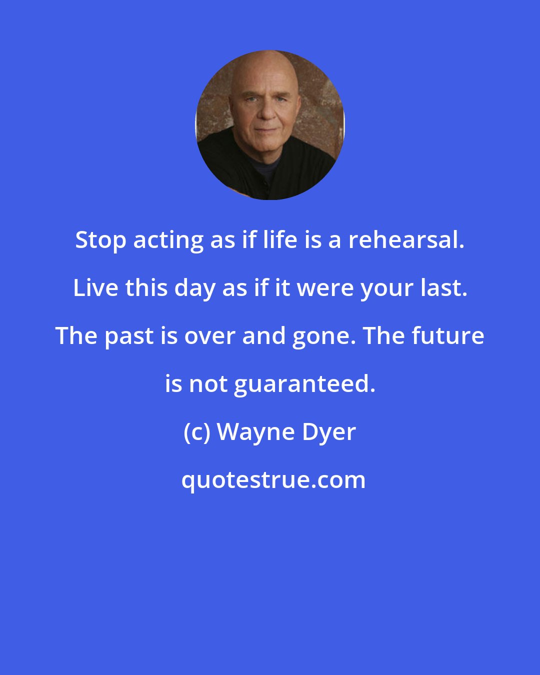 Wayne Dyer: Stop acting as if life is a rehearsal. Live this day as if it were your last. The past is over and gone. The future is not guaranteed.