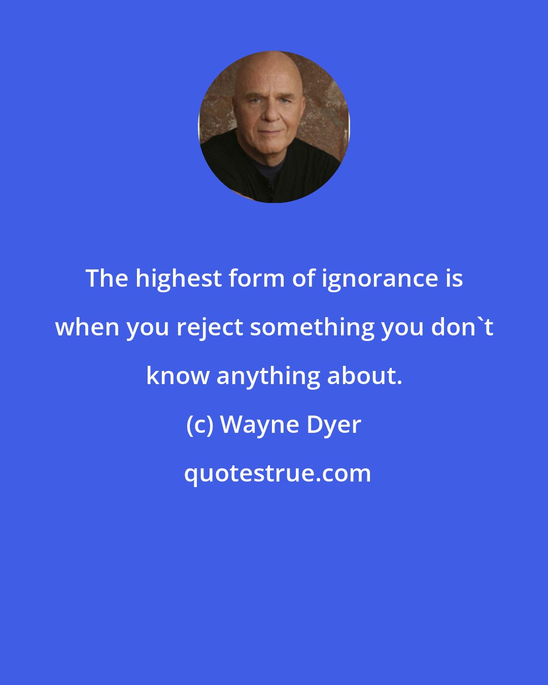 Wayne Dyer: The highest form of ignorance is when you reject something you don't know anything about.