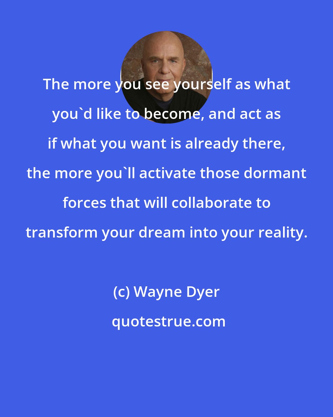 Wayne Dyer: The more you see yourself as what you'd like to become, and act as if what you want is already there, the more you'll activate those dormant forces that will collaborate to transform your dream into your reality.