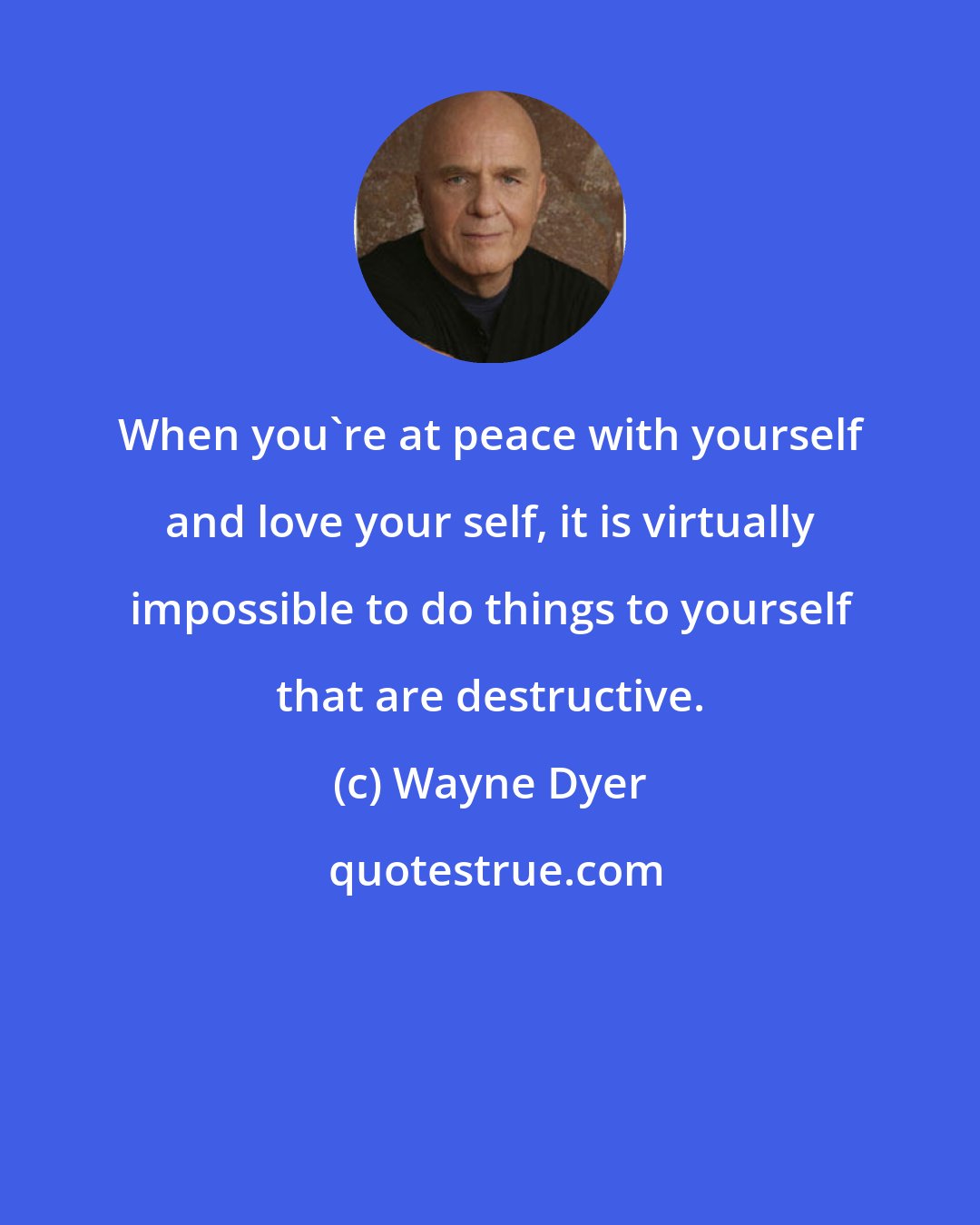 Wayne Dyer: When you're at peace with yourself and love your self, it is virtually impossible to do things to yourself that are destructive.