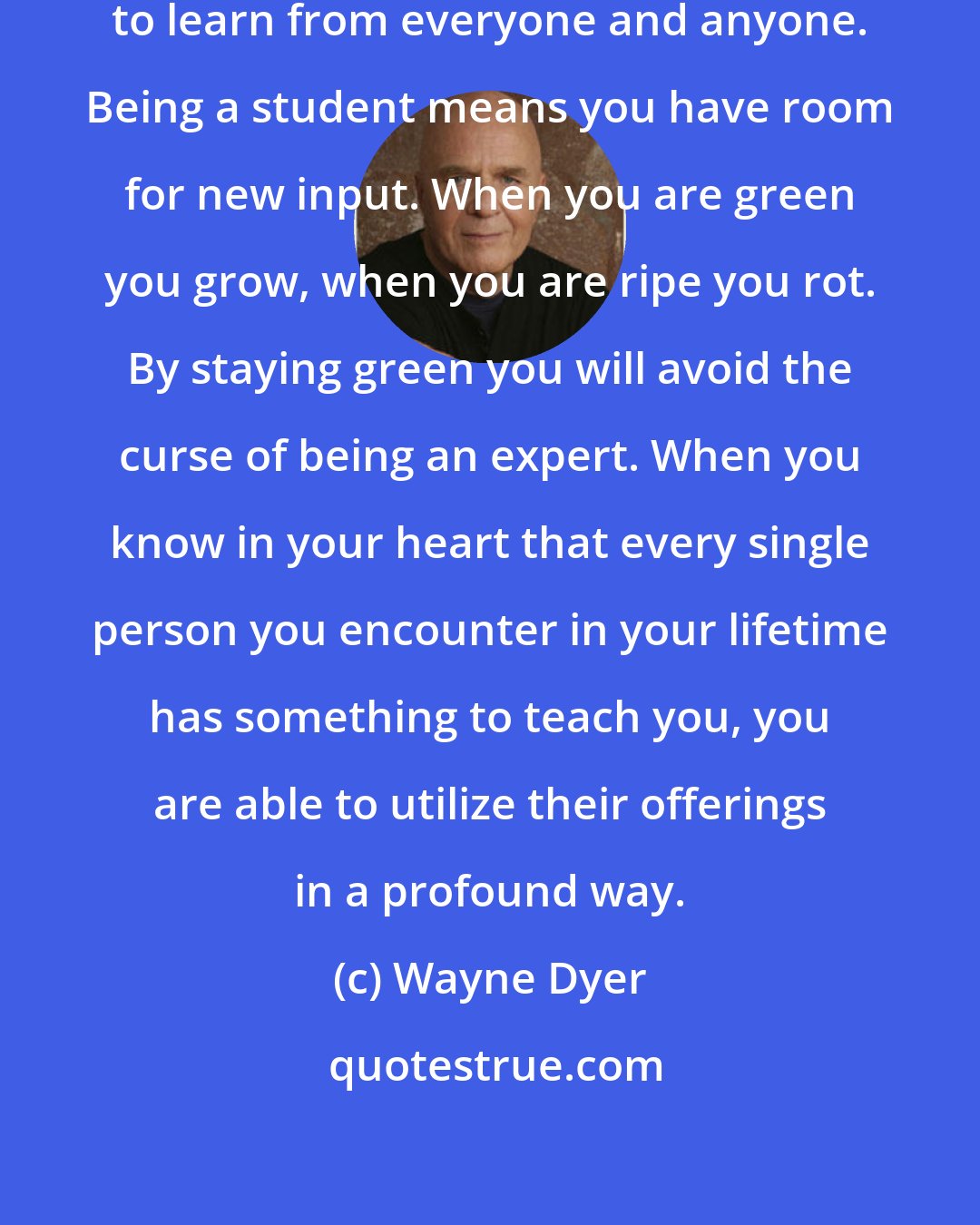 Wayne Dyer: Be a student. Stay open and willing to learn from everyone and anyone. Being a student means you have room for new input. When you are green you grow, when you are ripe you rot. By staying green you will avoid the curse of being an expert. When you know in your heart that every single person you encounter in your lifetime has something to teach you, you are able to utilize their offerings in a profound way.