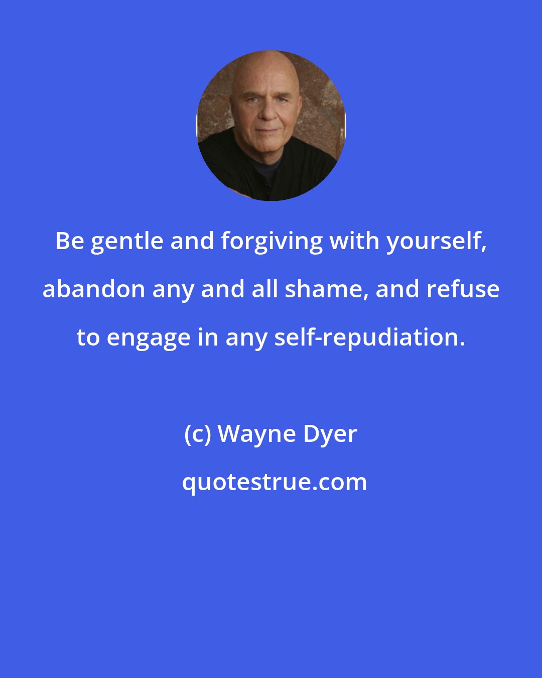 Wayne Dyer: Be gentle and forgiving with yourself, abandon any and all shame, and refuse to engage in any self-repudiation.