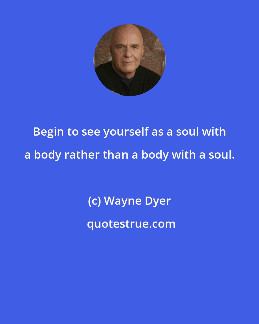 Wayne Dyer: Begin to see yourself as a soul with a body rather than a body with a soul.