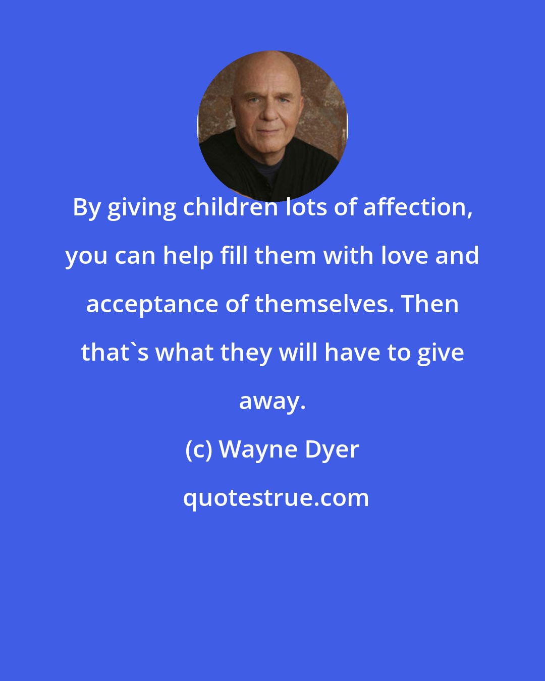 Wayne Dyer: By giving children lots of affection, you can help fill them with love and acceptance of themselves. Then that's what they will have to give away.